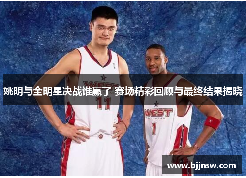 姚明与全明星决战谁赢了 赛场精彩回顾与最终结果揭晓