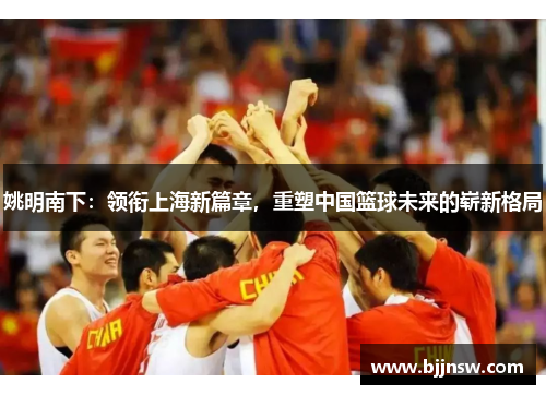 姚明南下：领衔上海新篇章，重塑中国篮球未来的崭新格局