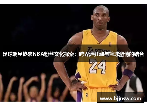 足球明星热衷NBA粉丝文化探索：跨界迷狂潮与篮球激情的结合