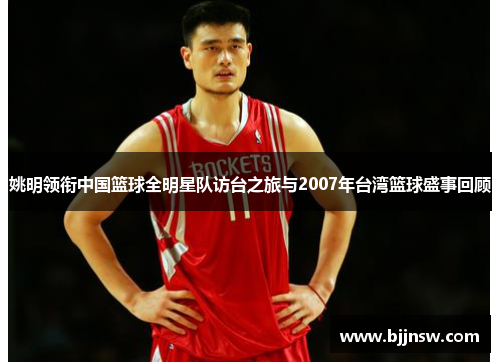 姚明领衔中国篮球全明星队访台之旅与2007年台湾篮球盛事回顾