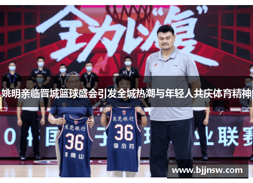 姚明亲临晋城篮球盛会引发全城热潮与年轻人共庆体育精神