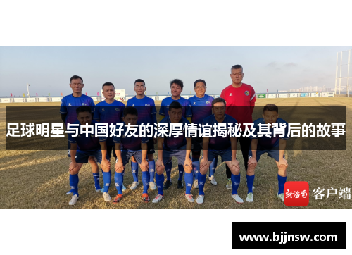 足球明星与中国好友的深厚情谊揭秘及其背后的故事